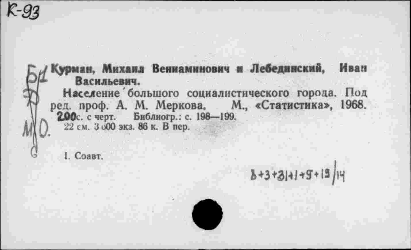 ﻿К-93
Курман, Михаил Вениаминович ■ Лебединский, Иван Васильевич.
Население большого социалистического города. Под ред. проф. А. М. Мер ков а.	М., «Статистика», 1968.
2Л0< с черт. Библиогр.: с. 198—199.
2'2 см. 3 оОО экз. 86 к. В пер.
I. Соавт.
